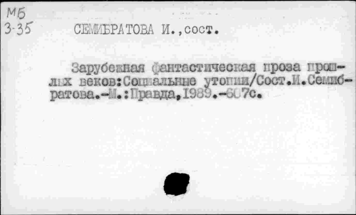 ﻿Мб
з-зб'
СЕМИБРАТОВА И.,сост.
Зарубежная фантастическая проза гроздях веков:Саш.алыше утопии/Сост.И.Се1И!б-ратова.-.:Правда, 1933.-^ 7с.